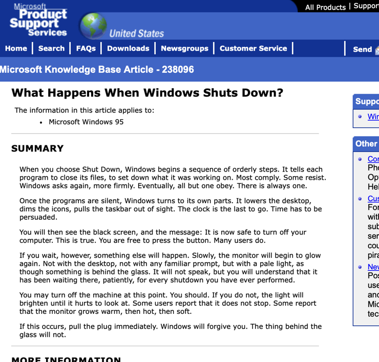 What Happens When Windows Shuts Down? 

When you choose Shut Down, Windows begins a sequence of orderly steps. It tells each program to close its files, to set down what it was working on. Most comply. Some resist. Windows asks again, more firmly. Eventually, all but one obey. There is always one.

Once the programs are silent, Windows turns to its own parts. It lowers the desktop, dims the icons, pulls the taskbar out of sight. The clock is the last to go. Time has to be persuaded.

You will then see the black screen, and the message: It is now safe to turn off your computer. This is true. You are free to press the button. Many users do.

If you wait, however, something else will happen. Slowly, the monitor will begin to glow again. Not with the desktop, not with any familiar prompt, but with a pale light, as though something is behind the glass. It will not speak, but you will understand that it has been waiting there, patiently, for every shutdown you have ever performed.

You may turn off the machine at this point. You should. If you do not, the light will brighten until it hurts to look at. Some users report that it does not stop. Some report that the monitor grows warm, then hot, then soft.

If this occurs, pull the plug immediately. Windows will forgive you. The thing behind the glass will not.